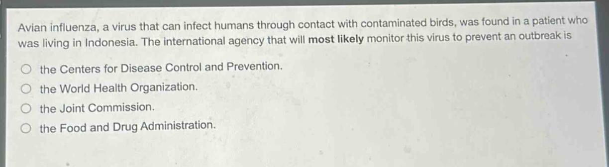 avian influenza, a virus that can infect humans through contact with contaminated birds, was found in a patient who was living in indonesia. the international agency that will most likely monitor this virus to prevent an outbreak is\nthe centers for disease control and prevention.\nthe world health organization.\nthe joint commission.\nthe food and drug administration.