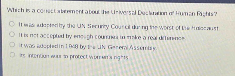which is a correct statement about the universal declaration of human rights?\nit was adopted by the un security council during the worst of the holocaust.\nit is not accepted by enough countries to make a real difference.\nit was adopted in 1948 by the un general assembly.\nits intention was to protect womens rights.
