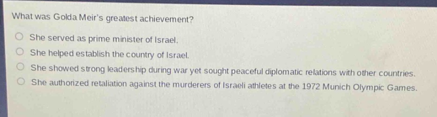 what was golda meirs greatest achievement?\nshe served as prime minister of israel.\nshe helped establish the country of israel.\nshe showed strong leadership during war yet sought peaceful diplomatic relations with other countries.\nshe authorized retaliation against the murderers of israeli athletes at the 1972 munich olympic games.