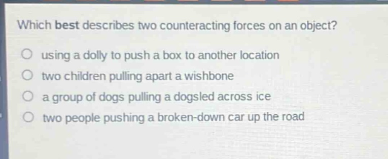 which best describes two counteracting forces on an object?\nusing a dolly to push a box to another location\ntwo children pulling apart a wishbone\na group of dogs pulling a dogsled across ice\ntwo people pushing a broken - down car up the road