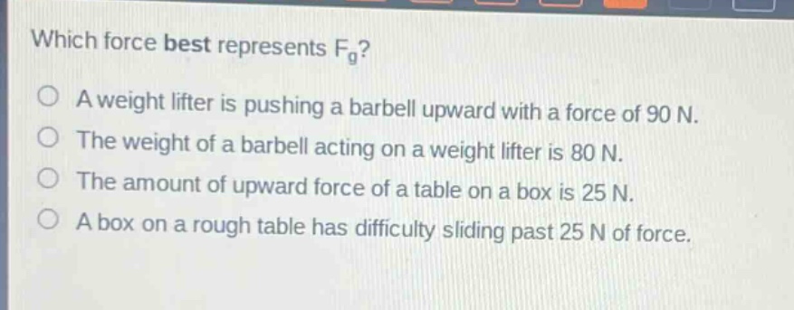 which force best represents $f_{g}$?\na weight lifter is pushing a barbell upward with a force of 90 n.\nthe weight of a barbell acting on a weight lifter is 80 n.\nthe amount of upward force of a table on a box is 25 n.\na box on a rough table has difficulty sliding past 25 n of force.