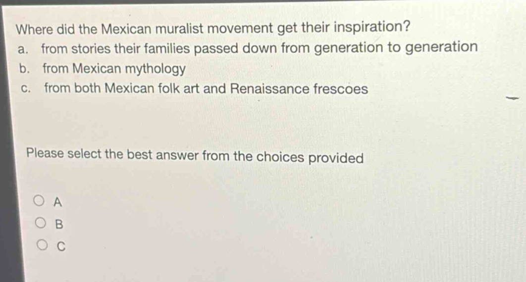 where did the mexican muralist movement get their inspiration?\na. from stories their families passed down from generation to generation\nb. from mexican mythology\nc. from both mexican folk art and renaissance frescoes\nplease select the best answer from the choices provided\n○ a\n○ b\n○ c