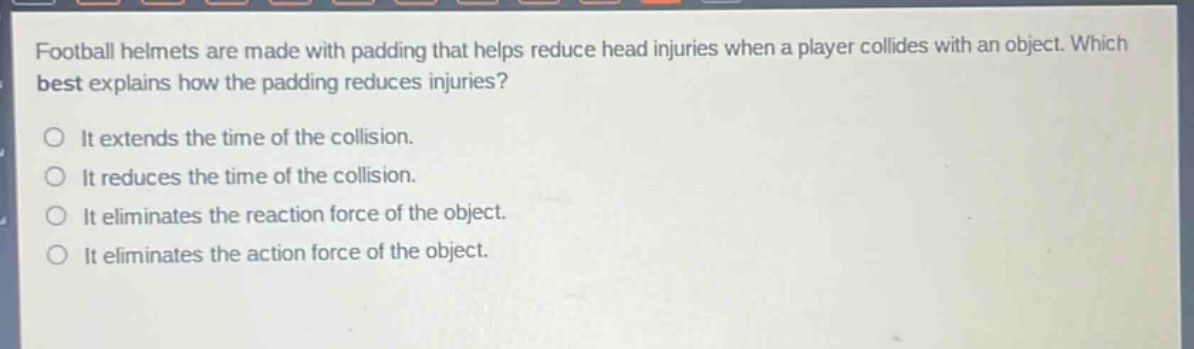 football helmets are made with padding that helps reduce head injuries when a player collides with an object. which best explains how the padding reduces injuries?\nit extends the time of the collision.\nit reduces the time of the collision.\nit eliminates the reaction force of the object.\nit eliminates the action force of the object.
