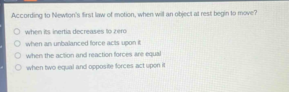 according to newtons first law of motion, when will an object at rest begin to move?\nwhen its inertia decreases to zero\nwhen an unbalanced force acts upon it\nwhen the action and reaction forces are equal\nwhen two equal and opposite forces act upon it