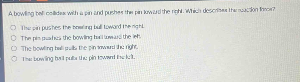 a bowling ball collides with a pin and pushes the pin toward the right. which describes the reaction force?\nthe pin pushes the bowling ball toward the right.\nthe pin pushes the bowling ball toward the left.\nthe bowling ball pulls the pin toward the right.\nthe bowling ball pulls the pin toward the left.