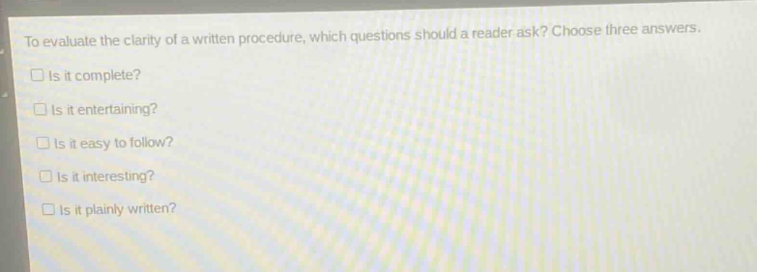 to evaluate the clarity of a written procedure, which questions should a reader ask? choose three answers.\n□ is it complete?\n□ is it entertaining?\n□ is it easy to follow?\n□ is it interesting?\n□ is it plainly written?