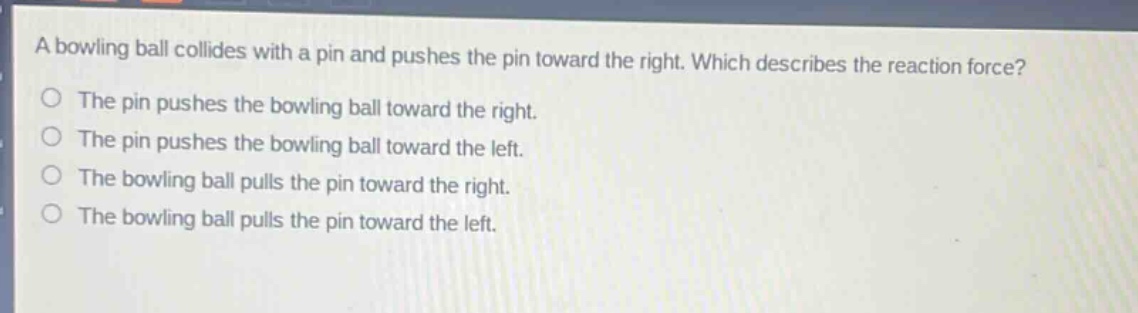 a bowling ball collides with a pin and pushes the pin toward the right. which describes the reaction force?\no the pin pushes the bowling ball toward the right.\no the pin pushes the bowling ball toward the left.\no the bowling ball pulls the pin toward the right.\no the bowling ball pulls the pin toward the left.