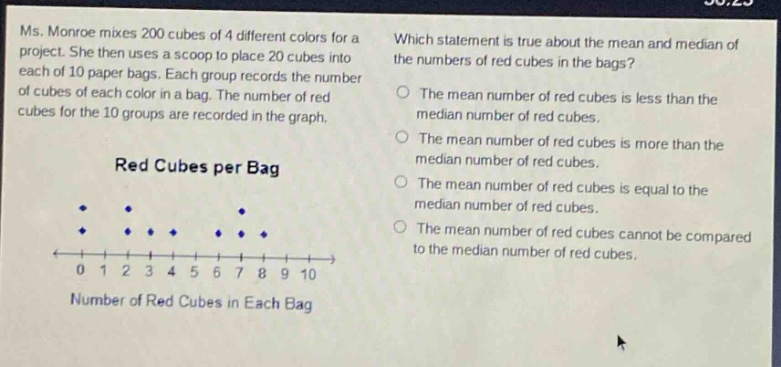 ms. monroe mixes 200 cubes of 4 different colors for a project. she then uses a scoop to place 20 cubes into each of 10 paper bags. each group records the number of cubes of each color in a bag. the number of red cubes for the 10 groups are recorded in the graph. red cubes per bag which statement is true about the mean and median of the numbers of red cubes in the bags? the mean number of red cubes is less than the median number of red cubes. the mean number of red cubes is more than the median number of red cubes. the mean number of red cubes is equal to the median number of red cubes. the mean number of red cubes cannot be compared to the median number of red cubes. 0 1 2 3 4 5 6 7 8 9 10 number of red cubes in each bag