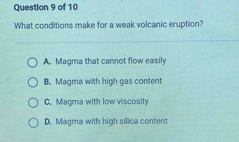 question 9 of 10\nwhat conditions make for a weak volcanic eruption?\na. magma that cannot flow easily\nb. magma with high gas content\nc. magma with low viscosity\nd. magma with high silica content