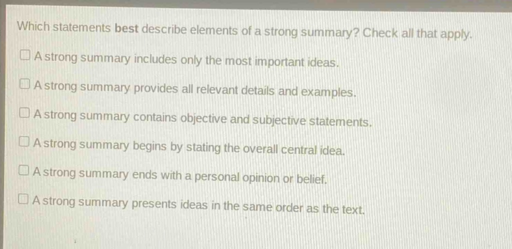 which statements best describe elements of a strong summary? check all that apply.\n□ a strong summary includes only the most important ideas.\n□ a strong summary provides all relevant details and examples.\n□ a strong summary contains objective and subjective statements.\n□ a strong summary begins by stating the overall central idea.\n□ a strong summary ends with a personal opinion or belief.\n□ a strong summary presents ideas in the same order as the text.