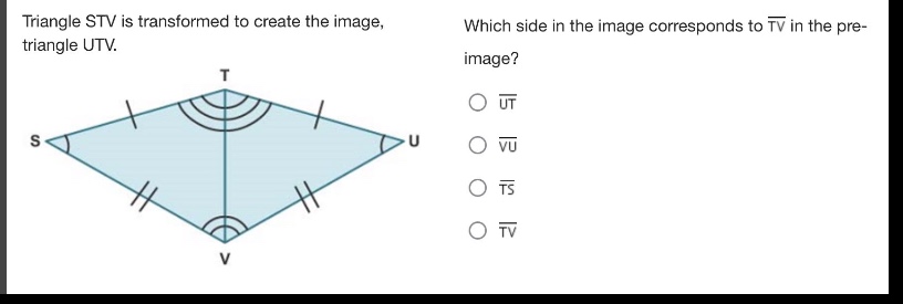 triangle stv is transformed to create the image, triangle utv. which side in the image corresponds to $overline{tv}$ in the pre - image? $overline{ut}$ $overline{vu}$ $overline{ts}$ $overline{tv}$