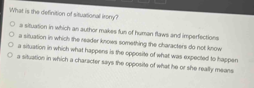 what is the definition of situational irony?\n○ a situation in which an author makes fun of human flaws and imperfections\n○ a situation in which the reader knows something the characters do not know\n○ a situation in which what happens is the opposite of what was expected to happen\n○ a situation in which a character says the opposite of what he or she really means
