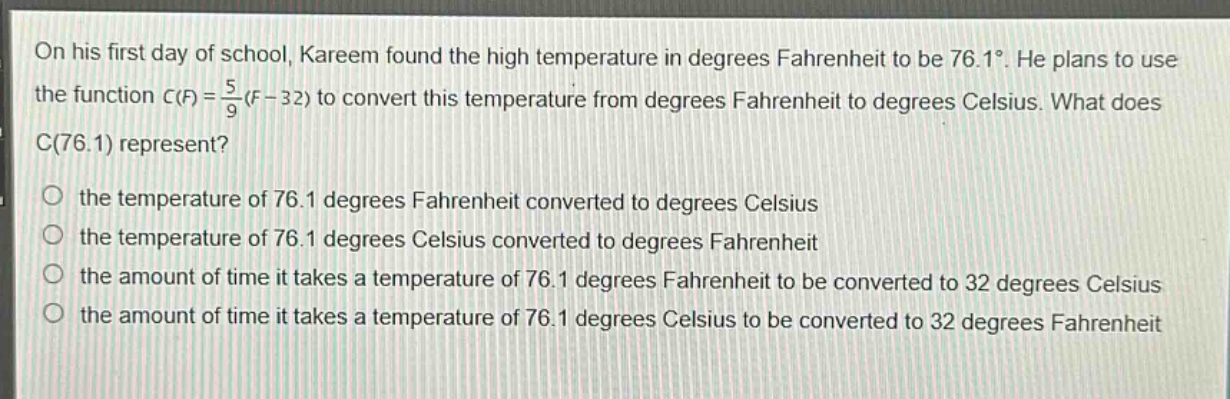 on his first day of school, kareem found the high temperature in degrees fahrenheit to be 76.1°. he plans to use the function c(f) = \\frac{5}{9}(f - 32) to convert this temperature from degrees fahrenheit to degrees celsius. what does c(76.1) represent?\no the temperature of 76.1 degrees fahrenheit converted to degrees celsius\no the temperature of 76.1 degrees celsius converted to degrees fahrenheit\no the amount of time it takes a temperature of 76.1 degrees fahrenheit to be converted to 32 degrees celsius\no the amount of time it takes a temperature of 76.1 degrees celsius to be converted to 32 degrees fahrenheit