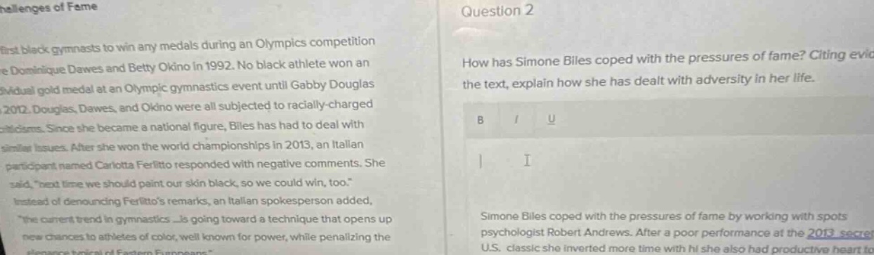 question 2\nhow has simone biles coped with the pressures of fame? citing evic\nthe text, explain how she has dealt with adversity in her life.\n\nsimone biles coped with the pressures of fame by working with spots\npsychologist robert andrews. after a poor performance at the 2013 secret\nu.s. classic she inverted more time with hi she also had productive heart to