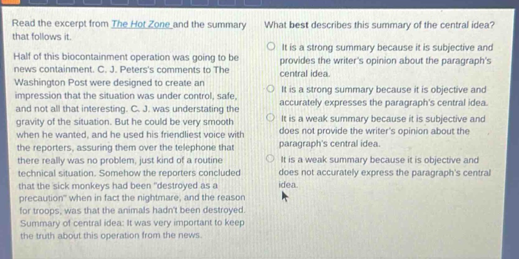read the excerpt from the hot zone and the summary that follows it. half of this biocontainment operation was going to be news containment. c. j. peterss comments to the washington post were designed to create an impression that the situation was under control, safe, and not all that interesting. c. j. was understating the gravity of the situation. but he could be very smooth when he wanted, and he used his friendliest voice with the reporters, assuring them over the telephone that there really was no problem, just kind of a routine technical situation. somehow the reporters concluded that the sick monkeys had been “destroyed as a precaution” when in fact the nightmare, and the reason for troops, was that the animals hadnt been destroyed. summary of central idea: it was very important to keep the truth about this operation from the news. what best describes this summary of the central idea? it is a strong summary because it is subjective and provides the writers opinion about the paragraphs central idea. it is a strong summary because it is objective and accurately expresses the paragraphs central idea. it is a weak summary because it is subjective and does not provide the writers opinion about the paragraphs central idea. it is a weak summary because it is objective and does not accurately express the paragraphs central idea.