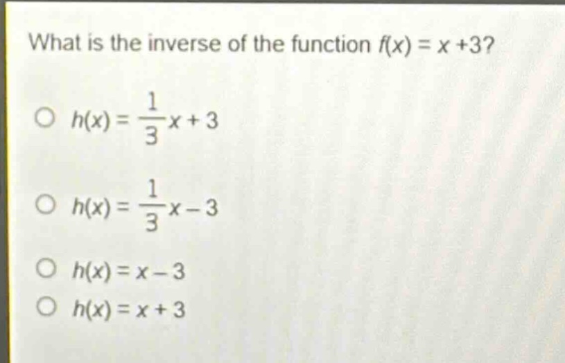 what is the inverse of the function f(x) = x +3?\n○ h(x) = \\frac{1}{3}x + 3\n○ h(x) = \\frac{1}{3}x - 3\n○ h(x) = x - 3\n○ h(x) = x + 3