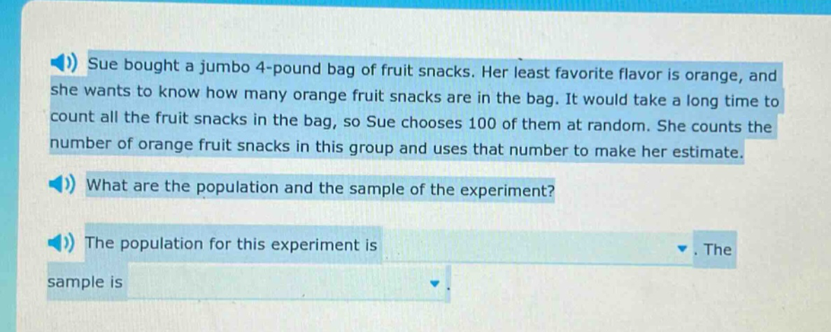 sue bought a jumbo 4 - pound bag of fruit snacks. her least favorite flavor is orange, and she wants to know how many orange fruit snacks are in the bag. it would take a long time to count all the fruit snacks in the bag, so sue chooses 100 of them at random. she counts the number of orange fruit snacks in this group and uses that number to make her estimate. what are the population and the sample of the experiment? the population for this experiment is. the sample is
