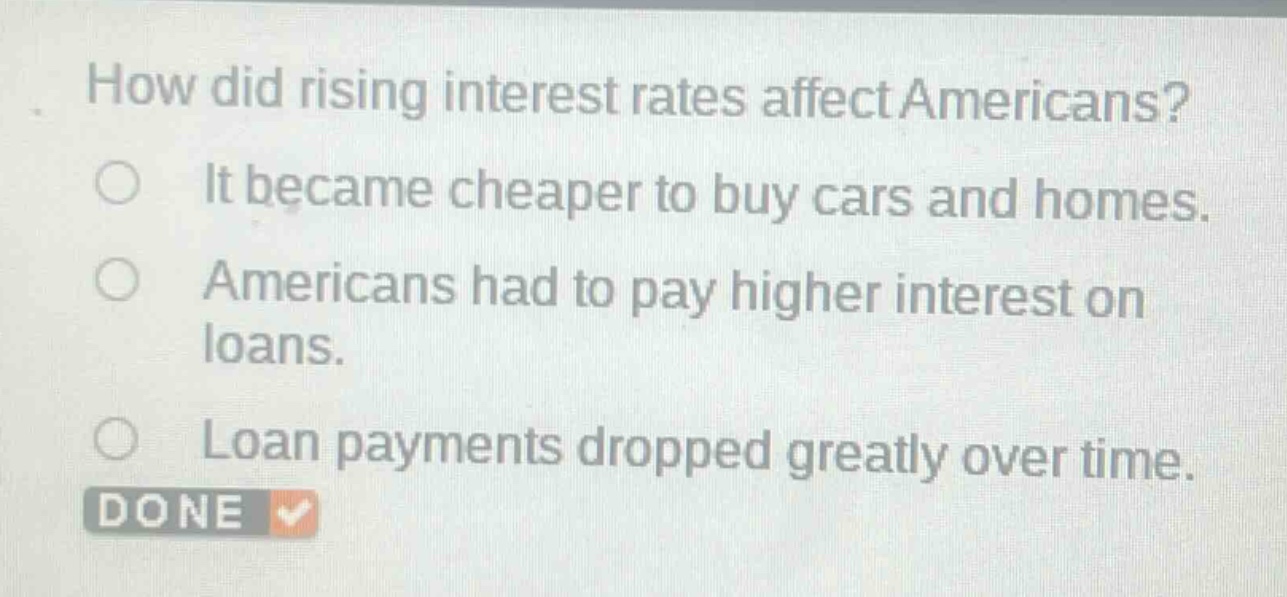 how did rising interest rates affect americans?\nit became cheaper to buy cars and homes.\namericans had to pay higher interest on loans.\nloan payments dropped greatly over time.