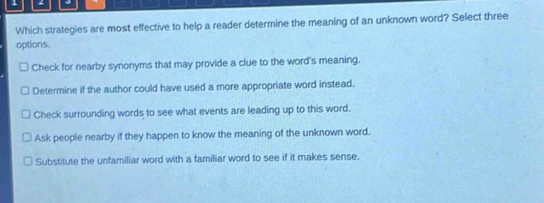 which strategies are most effective to help a reader determine the meaning of an unknown word? select three options.\ncheck for nearby synonyms that may provide a clue to the word’s meaning.\ndetermine if the author could have used a more appropriate word instead.\ncheck surrounding words to see what events are leading up to this word.\nask people nearby if they happen to know the meaning of the unknown word.\nsubstitute the unfamiliar word with a familiar word to see if it makes sense.