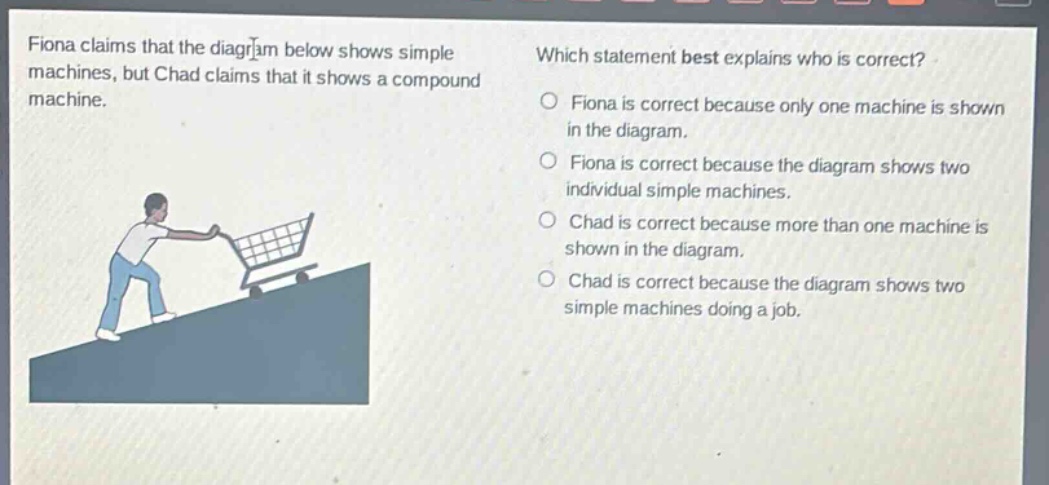 fiona claims that the diagram below shows simple machines, but chad claims that it shows a compound machine. which statement best explains who is correct? fiona is correct because only one machine is shown in the diagram. fiona is correct because the diagram shows two individual simple machines. chad is correct because more than one machine is shown in the diagram. chad is correct because the diagram shows two simple machines doing a job.