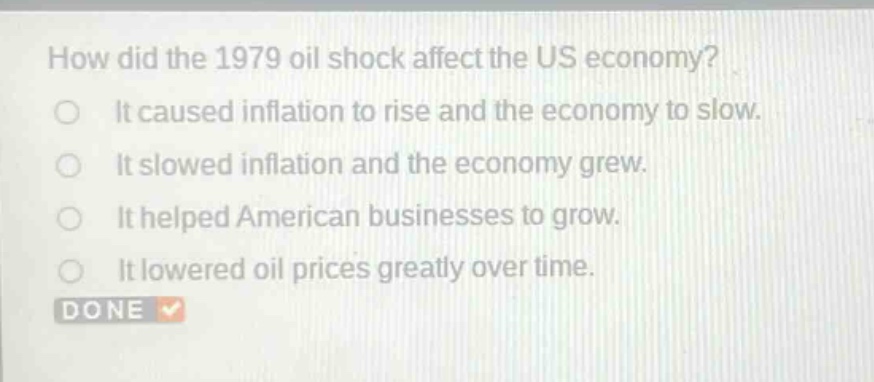 how did the 1979 oil shock affect the us economy?\nit caused inflation to rise and the economy to slow.\nit slowed inflation and the economy grew.\nit helped american businesses to grow.\nit lowered oil prices greatly over time.\ndone