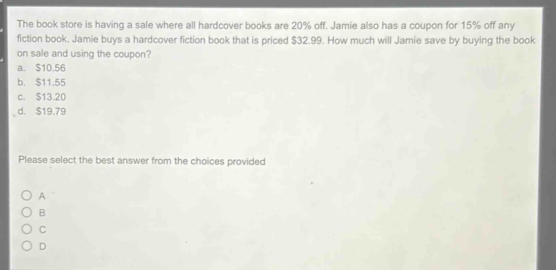 the book store is having a sale where all hardcover books are 20% off. jamie also has a coupon for 15% off any fiction book. jamie buys a hardcover fiction book that is priced $32.99. how much will jamie save by buying the book on sale and using the coupon?\na. $10.56\nb. $11.55\nc. $13.20\nd. $19.79\nplease select the best answer from the choices provided\no a\no b\no c\no d
