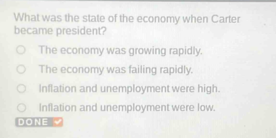 what was the state of the economy when carter became president?\nthe economy was growing rapidly.\nthe economy was failing rapidly.\ninflation and unemployment were high.\ninflation and unemployment were low.