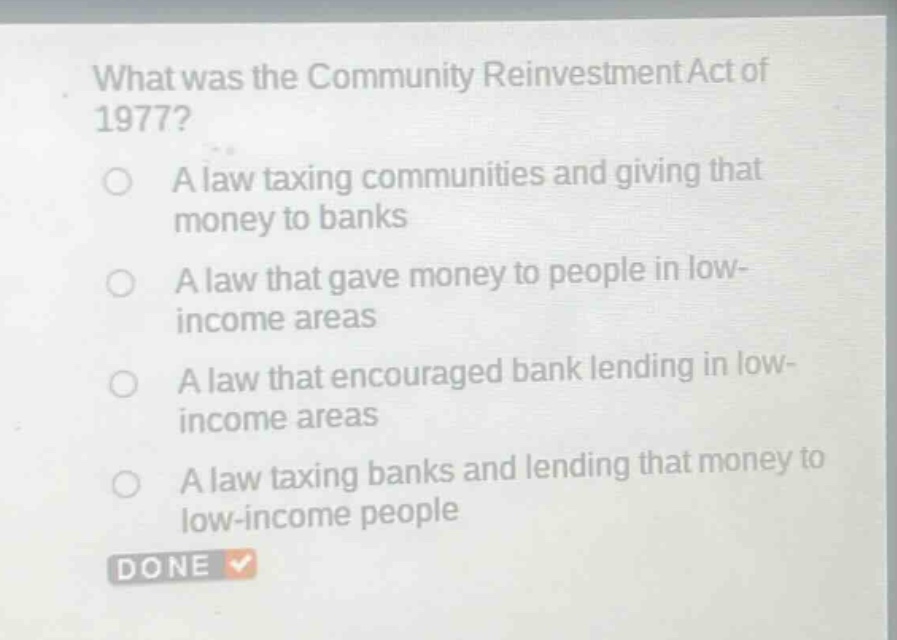 what was the community reinvestment act of 1977?\na law taxing communities and giving that money to banks\na law that gave money to people in low - income areas\na law that encouraged bank lending in low - income areas\na law taxing banks and lending that money to low - income people
