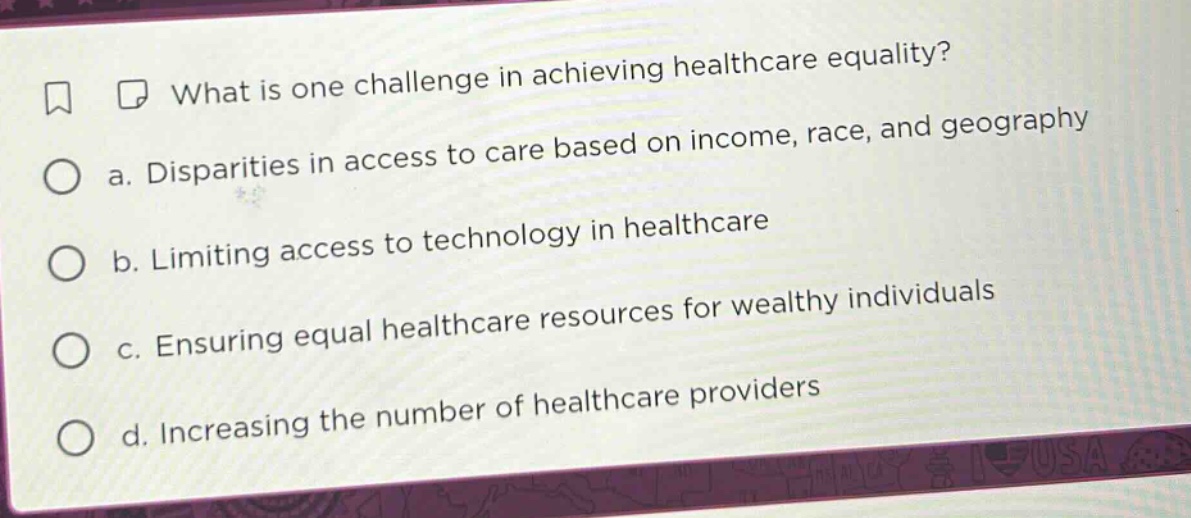 what is one challenge in achieving healthcare equality?\n a. disparities in access to care based on income, race, and geography\n b. limiting access to technology in healthcare\n c. ensuring equal healthcare resources for wealthy individuals\n d. increasing the number of healthcare providers