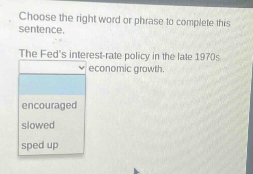choose the right word or phrase to complete this sentence. the feds interest - rate policy in the late 1970s economic growth. encouraged slowed sped up