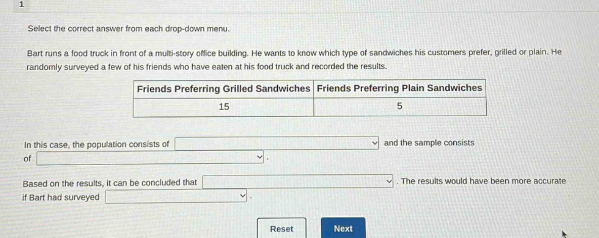 1 select the correct answer from each drop - down menu. bart runs a food truck in front of a multi - story office building. he wants to know which type of sandwiches his customers prefer, grilled or plain. he randomly surveyed a few of his friends who have eaten at his food truck and recorded the results. friends preferring grilled sandwiches friends preferring plain sandwiches 15 5 in this case, the population consists of and the sample consists of. based on the results, it can be concluded that. the results would have been more accurate if bart had surveyed.
