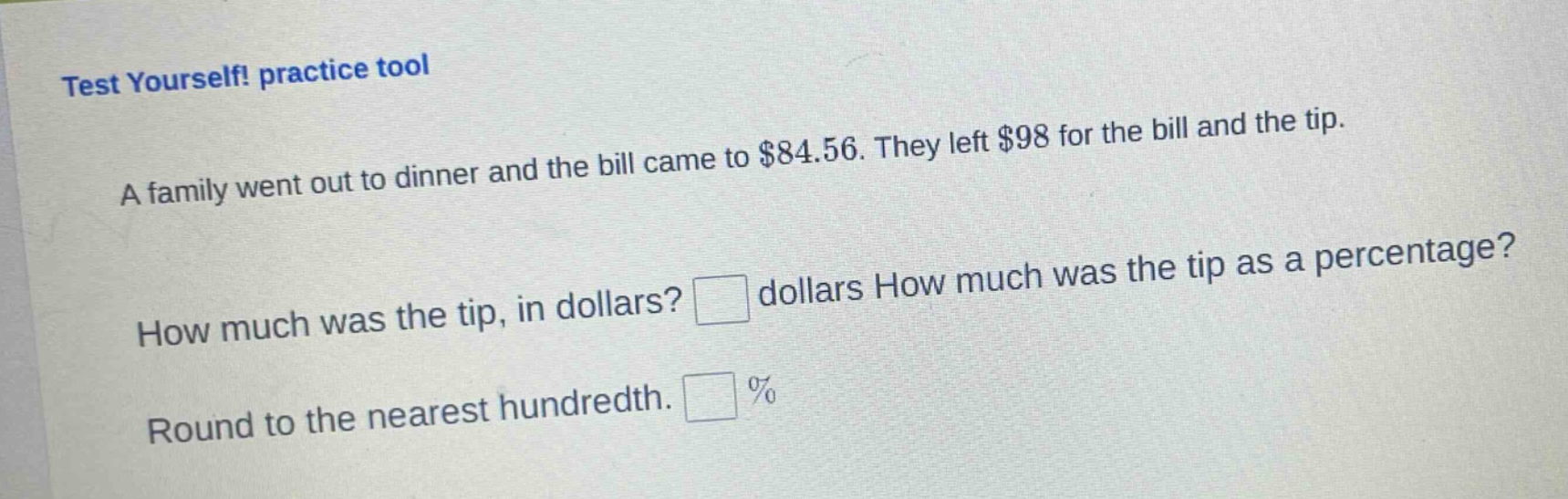 test yourself! practice tool\na family went out to dinner and the bill came to $84.56. they left $98 for the bill and the tip.\nhow much was the tip, in dollars? dollars how much was the tip as a percentage?\nround to the nearest hundredth. %