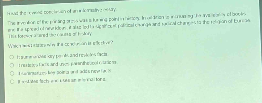 read the revised conclusion of an informative essay. the invention of the printing press was a turning point in history. in addition to increasing the availability of books and the spread of new ideas, it also led to significant political change and radical changes to the religion of europe. this forever altered the course of history. which best states why the conclusion is effective? it summarizes key points and restates facts. it restates facts and uses parenthetical citations. it summarizes key points and adds new facts. it restates facts and uses an informal tone.