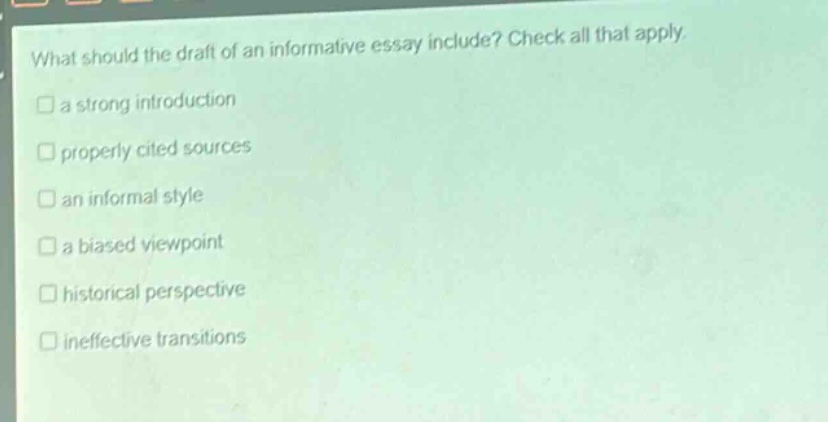 what should the draft of an informative essay include? check all that apply.\n□ a strong introduction\n□ properly cited sources\n□ an informal style\n□ a biased viewpoint\n□ historical perspective\n□ ineffective transitions