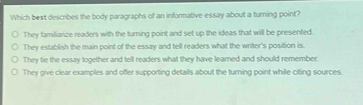 which best describes the body paragraphs of an informative essay about a turning point?\no they familiarize readers with the turning point and set up the ideas that will be presented.\no they establish the main point of the essay and tell readers what the writers position is.\no they tie the essay together and tell readers what they have learned and should remember.\no they give clear examples and offer supporting details about the turning point while citing sources.
