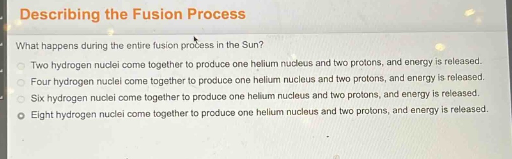 describing the fusion process\nwhat happens during the entire fusion process in the sun?\ntwo hydrogen nuclei come together to produce one helium nucleus and two protons, and energy is released.\nfour hydrogen nuclei come together to produce one helium nucleus and two protons, and energy is released.\nsix hydrogen nuclei come together to produce one helium nucleus and two protons, and energy is released.\neight hydrogen nuclei come together to produce one helium nucleus and two protons, and energy is released.