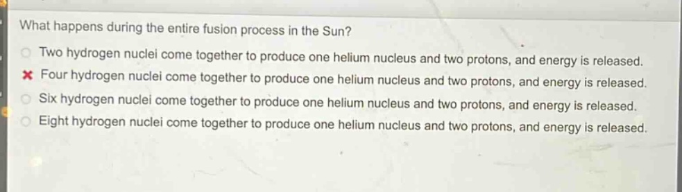 what happens during the entire fusion process in the sun?\ntwo hydrogen nuclei come together to produce one helium nucleus and two protons, and energy is released.\nfour hydrogen nuclei come together to produce one helium nucleus and two protons, and energy is released.\nsix hydrogen nuclei come together to produce one helium nucleus and two protons, and energy is released.\neight hydrogen nuclei come together to produce one helium nucleus and two protons, and energy is released.