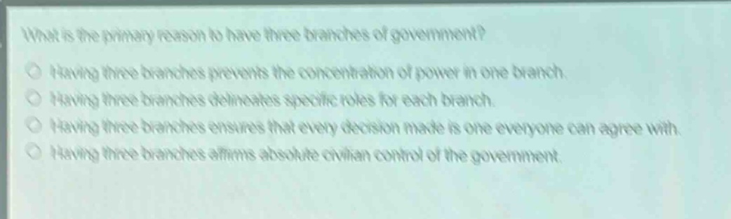what is the primary reason to have three branches of government?\nhaving three branches prevents the concentration of power in one branch.\nhaving three branches delineates specific roles for each branch.\nhaving three branches ensures that every decision made is one everyone can agree with.\nhaving three branches affirms absolute civilian control of the government.