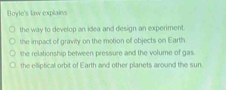 boyles law explains\n○ the way to develop an idea and design an experiment.\n○ the impact of gravity on the motion of objects on earth.\n○ the relationship between pressure and the volume of gas.\n○ the elliptical orbit of earth and other planets around the sun.