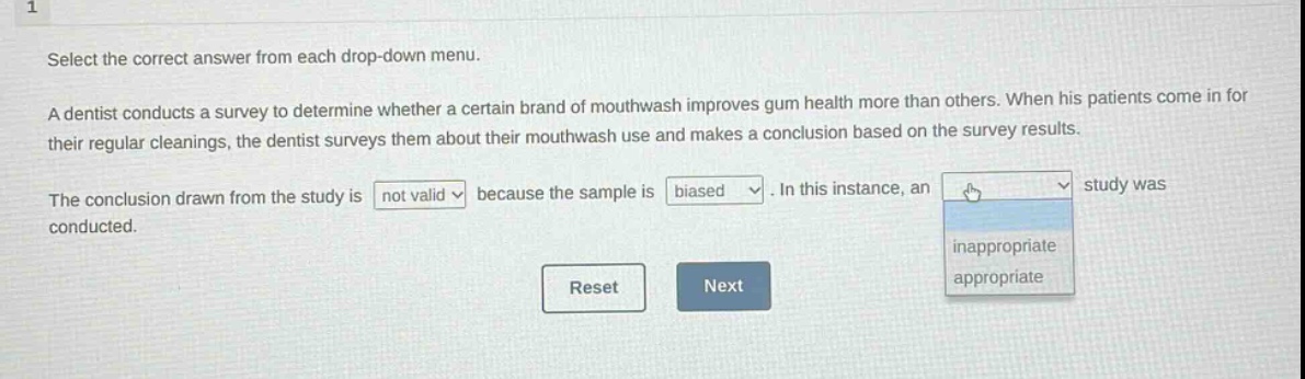 select the correct answer from each drop - down menu. a dentist conducts a survey to determine whether a certain brand of mouthwash improves gum health more than others. when his patients come in for their regular cleanings, the dentist surveys them about their mouthwash use and makes a conclusion based on the survey results. the conclusion drawn from the study is not valid because the sample is biased. in this instance, an inappropriate/appropriate study was conducted. reset next