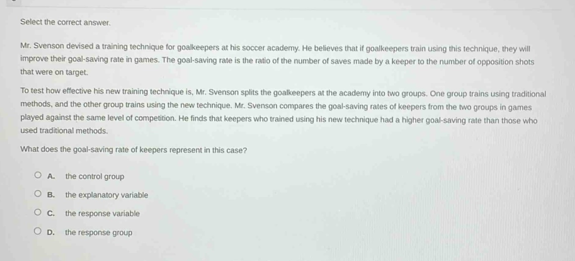 select the correct answer. mr. svenson devised a training technique for goalkeepers at his soccer academy. he believes that if goalkeepers train using this technique, they will improve their goal - saving rate in games. the goal - saving rate is the ratio of the number of saves made by a keeper to the number of opposition shots that were on target. to test how effective his new training technique is, mr. svenson splits the goalkeepers at the academy into two groups. one group trains using traditional methods, and the other group trains using the new technique. mr. svenson compares the goal - saving rates of keepers from the two groups in games played against the same level of competition. he finds that keepers who trained using his new technique had a higher goal - saving rate than those who used traditional methods. what does the goal - saving rate of keepers represent in this case? a. the control group b. the explanatory variable c. the response variable d. the response group