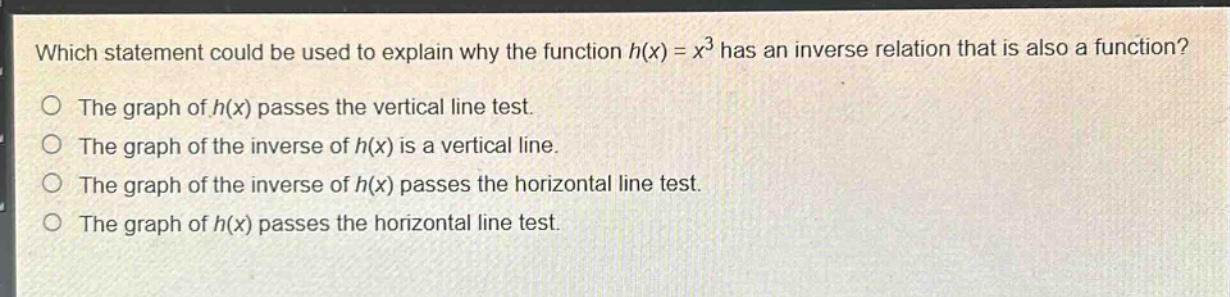 which statement could be used to explain why the function $h(x)=x^{3}$ has an inverse relation that is also a function?\nthe graph of $h(x)$ passes the vertical line test.\nthe graph of the inverse of $h(x)$ is a vertical line.\nthe graph of the inverse of $h(x)$ passes the horizontal line test.\nthe graph of $h(x)$ passes the horizontal line test.
