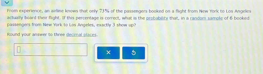 from experience, an airline knows that only 73% of the passengers booked on a flight from new york to los angeles actually board their flight. if this percentage is correct, what is the probability that, in a random sample of 6 booked passengers from new york to los angeles, exactly 3 show up? round your answer to three decimal places.