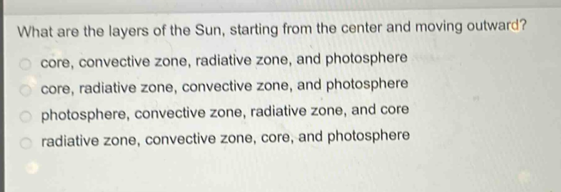 what are the layers of the sun, starting from the center and moving outward?\ncore, convective zone, radiative zone, and photosphere\ncore, radiative zone, convective zone, and photosphere\nphotosphere, convective zone, radiative zone, and core\nradiative zone, convective zone, core, and photosphere