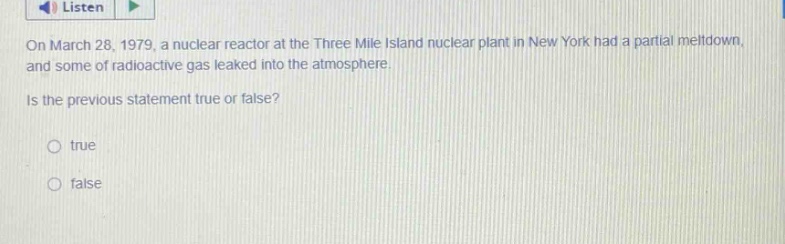 on march 28, 1979, a nuclear reactor at the three mile island nuclear plant in new york had a partial meltdown, and some of radioactive gas leaked into the atmosphere. is the previous statement true or false? true false