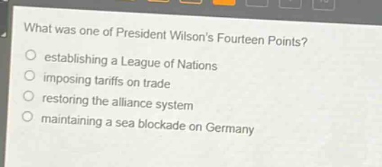 what was one of president wilsons fourteen points?\nestablishing a league of nations\nimposing tariffs on trade\nrestoring the alliance system\nmaintaining a sea blockade on germany