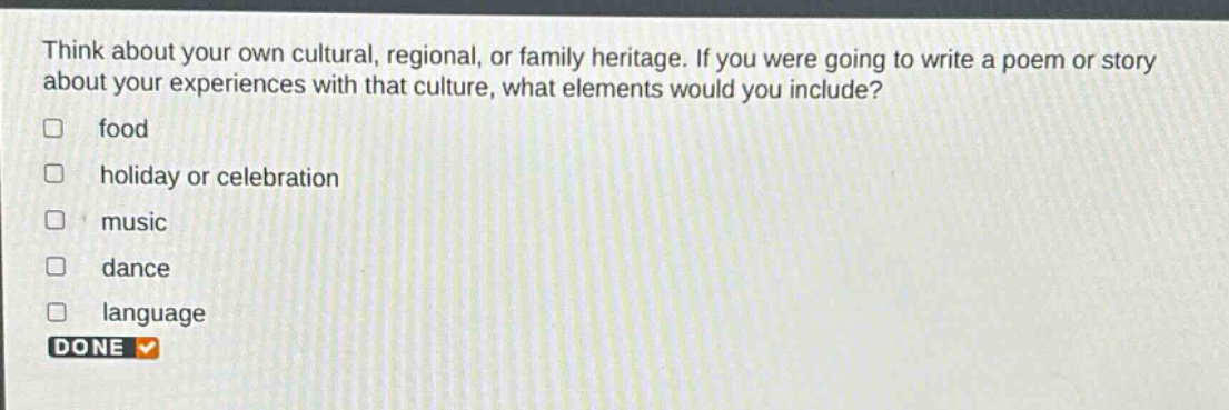 think about your own cultural, regional, or family heritage. if you were going to write a poem or story about your experiences with that culture, what elements would you include?\n□ food\n□ holiday or celebration\n□ music\n□ dance\n□ language\ndone