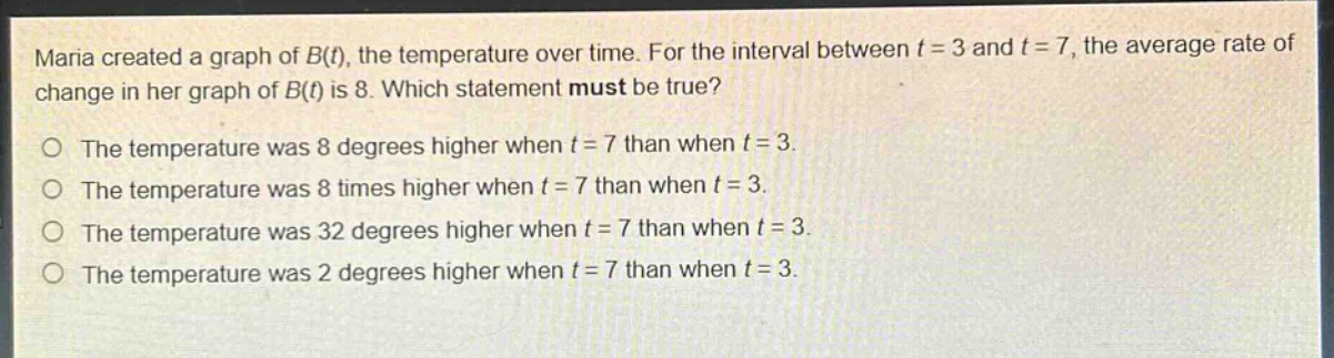 maria created a graph of b(t), the temperature over time. for the interval between t = 3 and t = 7, the average rate of change in her graph of b(t) is 8. which statement must be true?\no the temperature was 8 degrees higher when t = 7 than when t = 3.\no the temperature was 8 times higher when t = 7 than when t = 3.\no the temperature was 32 degrees higher when t = 7 than when t = 3.\no the temperature was 2 degrees higher when t = 7 than when t = 3.