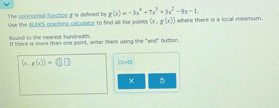 the polynomial function $g$ is defined by $g(x)=-3x^{4}+7x^{3}+3x^{2}-9x - 1$. use the aleks graphing calculator to find all the points $(x,g(x))$ where there is a local minimum. round to the nearest hundredth. if there is more than one point, enter them using the \and\ button.