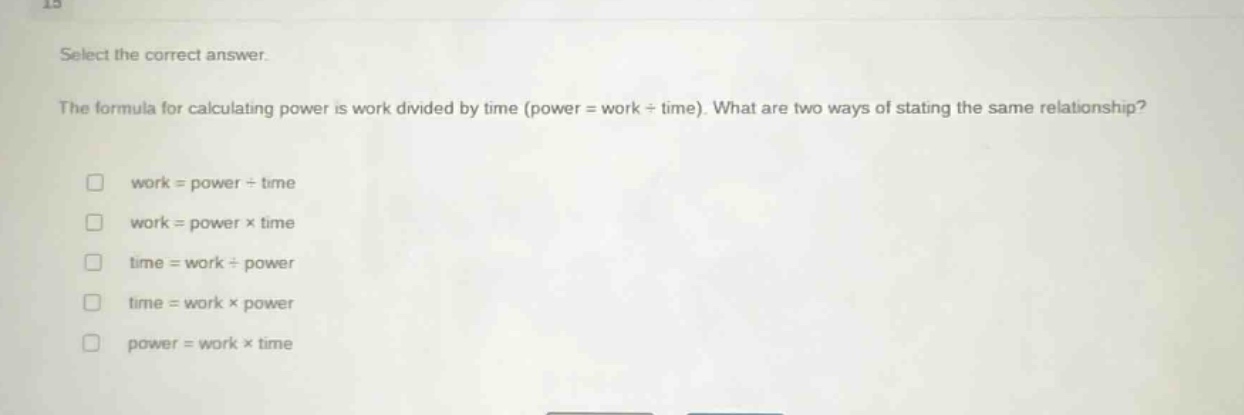 select the correct answer.\nthe formula for calculating power is work divided by time (power = work ÷ time). what are two ways of stating the same relationship?\n□ work = power ÷ time\n□ work = power × time\n□ time = work ÷ power\n□ time = work × power\n□ power = work × time